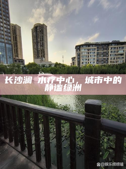 长沙澜渼水疗中心，城市中的静谧绿洲