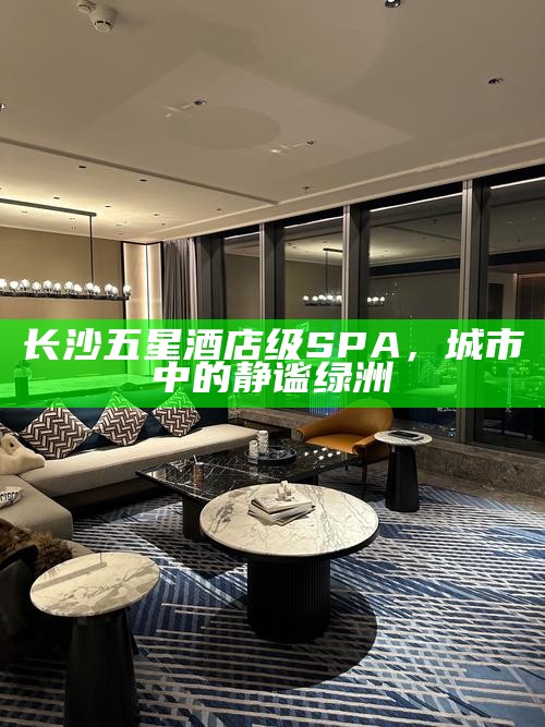 长沙五星酒店级SPA，城市中的静谧绿洲