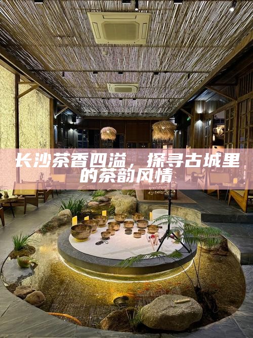 长沙茶香四溢,探寻古城里的茶韵风情